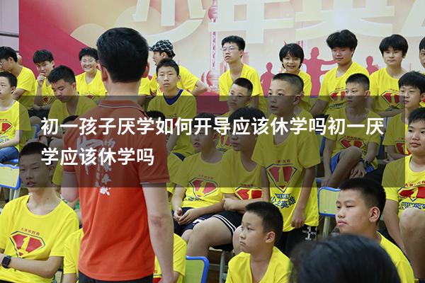 初一孩子厌学如何开导 应该休学吗（初一厌学应该休学吗）